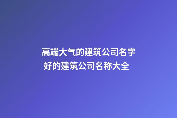 高端大气的建筑公司名字 好的建筑公司名称大全-第1张-公司起名-玄机派